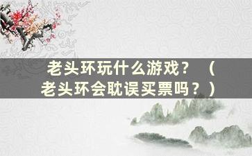 老头环玩什么游戏？ （老头环会耽误买票吗？）